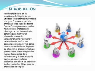 Tradicionalmente, en la
enseñanza del inglés, se han
utilizado los sistemas multimedia
con gran frecuencia, pero la
entrada de las TICs de forma
“masiva” en algunos centros ha
hecho que el profesorado
disponga de una herramienta
potente para motivar al
alumnado, aunque lo
verdaderamente relevante y
determinante será el uso
pedagógico que nosotros, como
docentes-mediadores, hagamos
de ellas. En el presente trabajo
presentamos cómo integrar las
nuevas tecnologías de la
información y la comunicación
dentro de nuestra labor
didáctica, con el fin de destacar
las herramientas útiles para la
enseñanza del inglés.
INTRODUCCIÓN
 