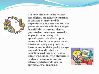 Con la combinación de los recursos
tecnológicos, pedagógicos y humanos
se consigue en mayor medida
responder a los intereses y necesidades
personales de cada individuo. Y es que
la posibilidad de que cada alumno
pueda trabajar de manera personal, a
su propio ritmo, hace que el
aprendizaje sea más efectivo, pues
avanza en función de su grado real de
asimilación y progreso, y no tiene
límite en cuanto al tiempo de clase que
puede dedicar a la práctica y
consolidación de una determinada
estructura, función, etc. o al desarrollo
de alguna destreza que necesite
reforzar, contribuyendo así a un
aprendizaje más autónomo.
 