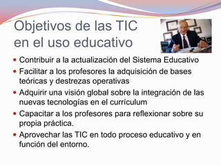 Objetivos de las TIC en el uso educativoContribuir a la actualización del Sistema Educativo Facilitar a los profesores la adquisición de bases teóricas y destrezas operativas Adquirir una visión global sobre la integración de las nuevas tecnologías en el currículumCapacitar a los profesores para reflexionar sobre su propia práctica. Aprovechar las TIC en todo proceso educativo y en función del entorno.
