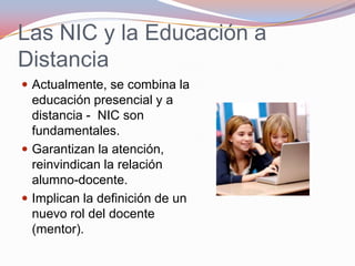 Las NIC y la Educación a DistanciaActualmente, se combina la educación presencial y a distancia -  NIC son fundamentales.Garantizan la atención, reinvindican la relación alumno-docente.Implican la definición de un nuevo rol del docente (mentor).