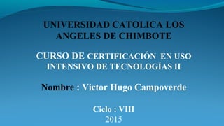 CURSO DE CERTIFICACIÓN EN USO
INTENSIVO DE TECNOLOGÍAS II
Nombre : Victor Hugo Campoverde
Ciclo : VIII
2015
UNIVERSIDAD CATOLICA LOS
ANGELES DE CHIMBOTE
 
