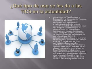    Actualmente las Tecnologías de la
    Información y la Comunicación Tics están
    sufriendo un desarrollo
    vertiginoso, esto está afectando
    a prácticamente todos los campos
    de nuestra sociedad, y la educación no es
    una excepción. Esas tecnologías se
    presentan cada vez mas como una
    necesidad en el contexto de sociedad
    donde los rápidos cambios, el aumento
    de los conocimientos y las demandas de
    una educación de alto nivel
    constantemente actualizada se convierten
    en una exigencia permanente. La relación
    entre las Tics y la educación tiene
    dos vertientes: Por un lado, los
    ciudadanos se ven abocados a conocer y
    aprender sobre las Tics. Por otro, las Tics
    pueden aplicarse al proceso educativo.
    Ese doble aspecto se refleja en dos
    expectativas educativas distintas: por un l
    ado, tenemos a los informáticos, interesad
    os en aprender informática, y, en el
    otro, a los profesores, interesados en el
    uso de la informática para la educación
 