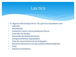 Las tics

6- Algunas desventajas de las TICs para los estudiantes son:
Adicción.
Aislamiento.
Cansancio visual y otros problemas físicos.
Inversión de tiempo.
Sensación de desbordamiento.
Comportamientos reprobables.
Falta de conocimiento de los lenguajes.
Recursos educativos con poca potencialidad didáctica.
Virus.
Esfuerzo económico.

 