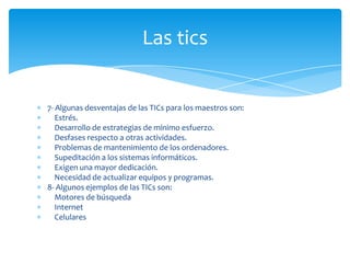 Las tics

7- Algunas desventajas de las TICs para los maestros son:
Estrés.
Desarrollo de estrategias de mínimo esfuerzo.
Desfases respecto a otras actividades.
Problemas de mantenimiento de los ordenadores.
Supeditación a los sistemas informáticos.
Exigen una mayor dedicación.
Necesidad de actualizar equipos y programas.
8- Algunos ejemplos de las TICs son:
Motores de búsqueda
Internet
Celulares

 