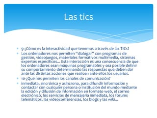 Las tics

9-¿Cómo es la interactividad que tenemos a través de las TICs?
Los ordenadores nos permiten “dialogar” con programas de
gestión, videojuegos, materiales formativos multimedia, sistemas
expertos específicos... Esta interacción es una consecuencia de que
los ordenadores sean máquinas programables y sea posible definir
su comportamiento determinando las respuestas que deben dar
ante las distintas acciones que realicen ante ellos los usuarios.
10-¿Qué nos permiten los canales de comunicación?
inmediata, sincrónica y asíncrona, para difundir información y
contactar con cualquier persona o institución del mundo mediante
la edición y difusión de información en formato web, el correo
electrónico, los servicios de mensajería inmediata, los fórums
telemáticos, las videoconferencias, los blogs y las wiki...

 
