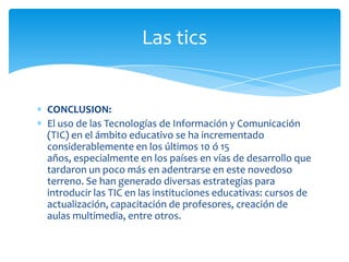 Las tics

CONCLUSION:
El uso de las Tecnologías de Información y Comunicación
(TIC) en el ámbito educativo se ha incrementado
considerablemente en los últimos 10 ó 15
años, especialmente en los países en vías de desarrollo que
tardaron un poco más en adentrarse en este novedoso
terreno. Se han generado diversas estrategias para
introducir las TIC en las instituciones educativas: cursos de
actualización, capacitación de profesores, creación de
aulas multimedia, entre otros.

 
