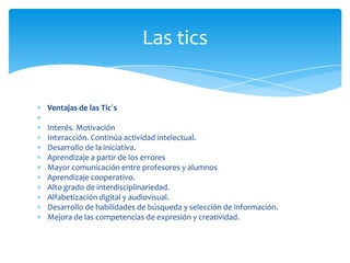 Las tics

Ventajas de las Tic´s
Interés. Motivación
Interacción. Continúa actividad intelectual.
Desarrollo de la iniciativa.
Aprendizaje a partir de los errores
Mayor comunicación entre profesores y alumnos
Aprendizaje cooperativo.
Alto grado de interdisciplinariedad.
Alfabetización digital y audiovisual.
Desarrollo de habilidades de búsqueda y selección de información.
Mejora de las competencias de expresión y creatividad.

 