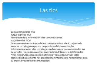 Las tics

Cuestionario de las TICs
1-¿Qué significa TIC?
Tecnología de la información y las comunicaciones.
2-¿Qué son las TICs?
Cuando unimos estas tres palabras hacemos referencia al conjunto de
avances tecnológicos que nos proporcionan la informática, las
telecomunicaciones y las tecnologías audiovisuales, que comprenden los
desarrollos relacionados con los ordenadores, Internet, la telefonía, los
"mas media", las aplicaciones multimedia y la realidad virtual. Estas
tecnologías básicamente nos proporcionan información, herramientas para
su proceso y canales de comunicación.

 