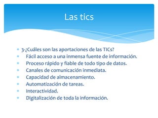 Las tics

3-¿Cuáles son las aportaciones de las TICs?
Fácil acceso a una inmensa fuente de información.
Proceso rápido y fiable de todo tipo de datos.
Canales de comunicación inmediata.
Capacidad de almacenamiento.
Automatización de tareas.
Interactividad.
Digitalización de toda la información.

 