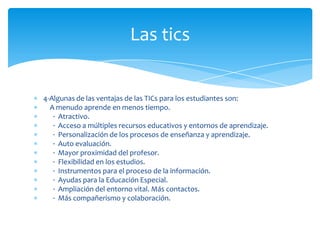 Las tics

4-Algunas de las ventajas de las TICs para los estudiantes son:
A menudo aprende en menos tiempo.
· Atractivo.
· Acceso a múltiples recursos educativos y entornos de aprendizaje.
· Personalización de los procesos de enseñanza y aprendizaje.
· Auto evaluación.
· Mayor proximidad del profesor.
· Flexibilidad en los estudios.
· Instrumentos para el proceso de la información.
· Ayudas para la Educación Especial.
· Ampliación del entorno vital. Más contactos.
· Más compañerismo y colaboración.

 