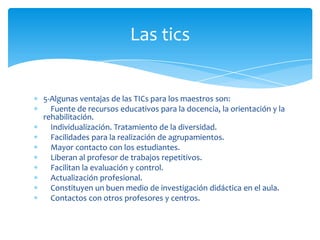 Las tics

5-Algunas ventajas de las TICs para los maestros son:
Fuente de recursos educativos para la docencia, la orientación y la
rehabilitación.
Individualización. Tratamiento de la diversidad.
Facilidades para la realización de agrupamientos.
Mayor contacto con los estudiantes.
Liberan al profesor de trabajos repetitivos.
Facilitan la evaluación y control.
Actualización profesional.
Constituyen un buen medio de investigación didáctica en el aula.
Contactos con otros profesores y centros.

 