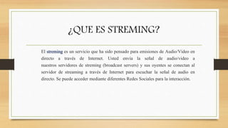 ¿QUE ES STREMING? 
El streming es un servicio que ha sido pensado para emisiones de Audio/Video en 
directo a través de Internet. Usted envía la señal de audio/video a 
nuestros servidores de streming (broadcast servers) y sus oyentes se conectan al 
servidor de streaming a través de Internet para escuchar la señal de audio en 
directo. Se puede acceder mediante diferentes Redes Sociales para la interacción. 
 