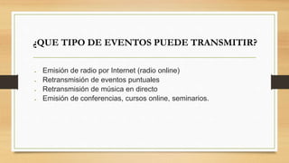¿QUE TIPO DE EVENTOS PUEDE TRANSMITIR? 
 Emisión de radio por Internet (radio online) 
 Retransmisión de eventos puntuales 
 Retransmisión de música en directo 
 Emisión de conferencias, cursos online, seminarios. 
 