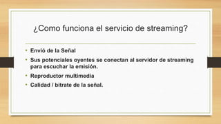¿Como funciona el servicio de streaming? 
• Envió de la Señal 
• Sus potenciales oyentes se conectan al servidor de streaming 
para escuchar la emisión. 
• Reproductor multimedia 
• Calidad / bitrate de la señal. 
 