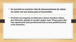 • Se convirtió en el primer sitio de almacenamiento de videos 
en contar con ese avance para el consumidor. 
• Si tienes un negocio en Internet o haces muchos videos 
por Internet, quizás te resulte mejor usar Vimeo para dar 
una apariencia más profesional (sin avisos publicitarios) 
a tus usuarios. 
 