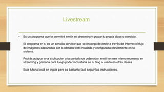 Livestream 
• Es un programa que te permitirá emitir en streaming y grabar tu propia clase o ejercicio. 
El programa en sí es un sencillo servidor que se encarga de emitir a través de Internet el flujo 
de imágenes capturadas por la cámara web instalada y configurada previamente en tu 
sistema. 
Podrás adaptar una explicación a tu pantalla de ordenador, emitir en ese mismo momento en 
streaming y grabarla para luego poder incrustarla en tu blog o usarla en otras clases 
Este tutorial está en inglés pero es bastante facil seguir las instrucciones. 
 
