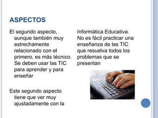 ASPECTOSEl segundo aspecto, aunque también muy estrechamente relacionado con el primero, es más técnico. Se deben usar las TIC para aprender y para enseñarEste segundo aspecto tiene que ver muy ajustadamente con la Informática Educativa.No es fácil practicar una enseñanza de las TIC que resuelva todos los problemas que se presentan