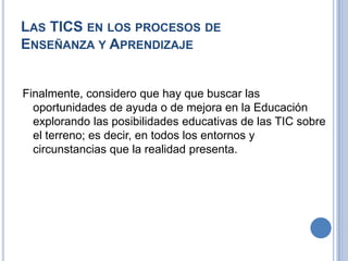 Las TICS en los procesos de Enseñanza y Aprendizaje Finalmente, considero que hay que buscar las oportunidades de ayuda o de mejora en la Educación explorando las posibilidades educativas de las TIC sobre el terreno; es decir, en todos los entornos y circunstancias que la realidad presenta.