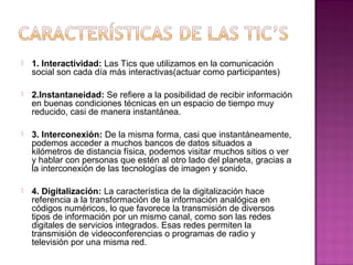    1. Interactividad: Las Tics que utilizamos en la comunicación 
    social son cada día más interactivas(actuar como participantes)

   2.Instantaneidad: Se refiere a la posibilidad de recibir información 
    en buenas condiciones técnicas en un espacio de tiempo muy 
    reducido, casi de manera instantánea.

   3. Interconexión: De la misma forma, casi que instantáneamente, 
    podemos acceder a muchos bancos de datos situados a 
    kilómetros de distancia física, podemos visitar muchos sitios o ver 
    y hablar con personas que estén al otro lado del planeta, gracias a 
    la interconexión de las tecnologías de imagen y sonido.

   4. Digitalización: La característica de la digitalización hace 
    referencia a la transformación de la información analógica en 
    códigos numéricos, lo que favorece la transmisión de diversos 
    tipos de información por un mismo canal, como son las redes 
    digitales de servicios integrados. Esas redes permiten la 
    transmisión de videoconferencias o programas de radio y 
    televisión por una misma red.
 