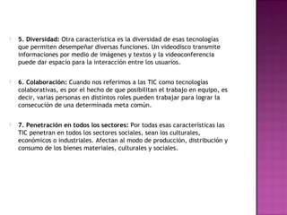    5. Diversidad: Otra característica es la diversidad de esas tecnologías
    que permiten desempeñar diversas funciones. Un videodisco transmite
    informaciones por medio de imágenes y textos y la videoconferencia
    puede dar espacio para la interacción entre los usuarios.

   6. Colaboración: Cuando nos referimos a las TIC como tecnologías
    colaborativas, es por el hecho de que posibilitan el trabajo en equipo, es
    decir, varias personas en distintos roles pueden trabajar para lograr la
    consecución de una determinada meta común.

   7. Penetración en todos los sectores: Por todas esas características las
    TIC penetran en todos los sectores sociales, sean los culturales,
    económicos o industriales. Afectan al modo de producción, distribución y
    consumo de los bienes materiales, culturales y sociales.
 