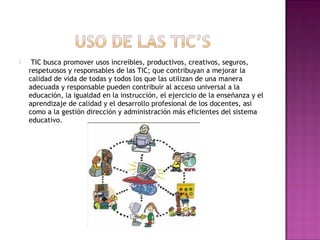     TIC busca promover usos increíbles, productivos, creativos, seguros,
    respetuosos y responsables de las TIC; que contribuyan a mejorar la
    calidad de vida de todas y todos los que las utilizan de una manera
    adecuada y responsable pueden contribuir al acceso universal a la
    educación, la igualdad en la instrucción, el ejercicio de la enseñanza y el
    aprendizaje de calidad y el desarrollo profesional de los docentes, así
    como a la gestión dirección y administración más eficientes del sistema
    educativo. 
 