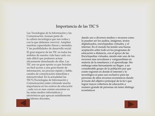 Importancia de las TIC`S 
Las Tecnologías de la Información y las 
Comunicación, forman parte de 
la cultura tecnológica que nos rodea y 
con la que debemos convivir. Amplían 
nuestras capacidades físicas y mentales. 
Y las posibilidades de desarrollo social. 
El gran impacto de las TIC en todos los 
ámbitos de nuestra vida hace cada vez 
más difícil que podamos actuar 
eficazmente desechando de ellas. Las 
TIC son un gran aporte ya que brindan 
un fácil acceso a una gran fuente de 
información, un proceso rápido y fiable, 
canales de comunicación inmediata e 
interactividad. En la actualidad las 
TIC'S (Tecnologías de Información y 
Comunicación) están cobrando mucha 
importancia en los centros de educación 
, cada vez es mas común encontrar en 
las aulas medios informáticos y 
electrónicos que apoyan notablemente 
las labores docentes, 
dando uso a diversos medios y recursos como 
lo pueden ser los audios, imágenes, textos 
digitalizados, enciclopedias virtuales, y el 
internet. En el mundo ha tenido una buena 
aceptación sobre todo en los programas de 
educación a distancia, con el apoyo de las 
Enciclopedias virtuales, siendo este uno de los 
recursos mas novedosos y vanguardistas en 
materia de la enseñanza y el aprendizaje. Sin 
embargo estas herramienta no llegan a un 
considerable grupo de la población por que 
existe regiones en donde el internet y lo 
tecnológico es para uso exclusivo para las 
personas de altos recursos económicos dando 
al trazte del objetivo principal de la tic's que 
lograr mayor cobertura de educación a 
numero grande de personas sin tener distingo 
económicos 
 