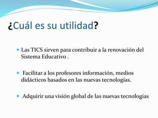 ¿Cuál es su utilidad?
 Las TICS sirven para contribuir a la renovación del
Sistema Educativo .
 Facilitar a los profesores información, medios
didácticos basados en las nuevas tecnologías.
 Adquirir una visión global de las nuevas tecnologías
 
