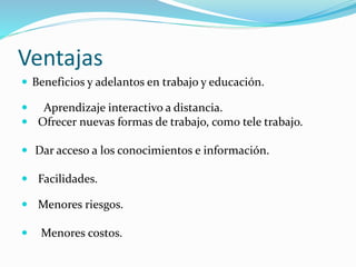 Ventajas
 Beneficios y adelantos en trabajo y educación.
 Aprendizaje interactivo a distancia.
 Ofrecer nuevas formas de trabajo, como tele trabajo.
 Dar acceso a los conocimientos e información.
 Facilidades.
 Menores riesgos.
 Menores costos.
 