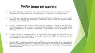 PARA tener en cuenta:
 Las TICs pueden ser utilizadas tanto como herramientas para la búsqueda, consulta y
elaboración de información como para relacionarse y comunicarse con otras personas.
 Las TICs deben ser utilizadas tanto para el trabajo individual de cada alumno como para el
desarrollo de procesos de aprendizaje colaborativo entre grupos de alumnos, tanto
presencial como virtualmente.
 Cuando se planifica una lección, unidad didáctica, proyecto o actividad con TIC debe
hacerse explícito no sólo el objetivo y contenido de aprendizaje curricular, sino también el
tipo de competencia o habilidad tecnológica / informacional que se promueve en el
alumnado.
 Cuando llevemos al alumnado al aula de informática debe evitarse la improvisación. Es
muy importante tener planificado el tiempo, las tareas o actividades, los agrupamientos de
los estudiantes, el proceso de trabajo.
 Usar las TICs no debe considerarse ni planificarse como una acción ajena o paralela al
proceso de enseñanza habitual. Es decir, las actividades de utilización de los ordenadores
tienen que estar integradas y ser coherentes con los objetivos y contenidos curriculares que
se están enseñando.
 