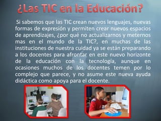 Si sabemos que las TIC crean nuevos lenguajes, nuevas
formas de expresión y permiten crear nuevos espacios
de aprendizajes, ¿por qué no actualizarnos y meternos
mas en el mundo de la TIC?, en muchas de las
instituciones de nuestra cuidad ya se están preparando
a los docentes para afrontar en este nuevo horizonte
de la educación con la tecnología, aunque en
ocasiones muchos de los docentes temen por lo
complejo que parece, y no asume este nueva ayuda
didáctica como apoya para el docente.
 
