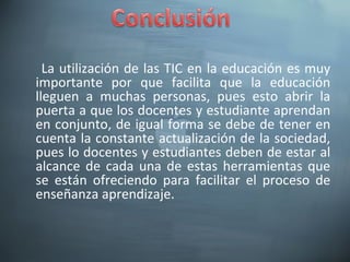 La utilización de las TIC en la educación es muy
importante por que facilita que la educación
lleguen a muchas personas, pues esto abrir la
puerta a que los docentes y estudiante aprendan
en conjunto, de igual forma se debe de tener en
cuenta la constante actualización de la sociedad,
pues lo docentes y estudiantes deben de estar al
alcance de cada una de estas herramientas que
se están ofreciendo para facilitar el proceso de
enseñanza aprendizaje.
 