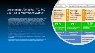 Implementación de las TIC, TAC
y TEP en la reforma educativa
• La Secretaria de Educación Pública y el sistema educativo está a favor del uso de las TIC ya que
favorece y enriquece el aprendizaje del alumno, facilitando los procesos de adquisición,
transmisión e intercambio de información. así que se ha adoptado en estos tiempos; pero
como era de esperarse no sirve si no está acompañada de las TAC para un mejor uso y
desempeño de ellas. Ante esta nueva realidad nace un término que aúna a estas nuevas
tecnologías y que han hecho posible este cambio: las TEPs ayudando a la autodeterminación y
a la consecución real de los valores personales en acciones con un objetivo de incidencia social
y autorrealización personal.
• Esto tiene como función “el contexto socio tecnológico genere un nuevo modelo de escuela
que responda a las necesidades formativas de los ciudadanos”.
• Su propósito está basado en lo siguiente:
• 1.- Las personas nacen en una determinada cultura, en la que el deber del profesor es
integrarse al universo de sus alumnos.
2.- Si la escuela ofrece una enseñanza que ya no resulta útil en el exterior, corre el riesgo de
descalificarse.
• Esta implementación tiene como objetivo desarrollar competencias comunicativas y tener una
mejora escolar en distintos ámbitos haciendo mas eficiente el modelo educativo actual.
 