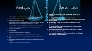 Ventajas y desventajas
• Mayor facilitación al acceso a información
• Favorece la conexión en red de diferentes centros educativos, ampliando la noción
de comunidad
• Favorece el principio de construcción colaborativa del conocimiento
• Alfabetización digital de los usuarios
• En el campo de la educación, mayor aumento de interés en las materias, aumento
de la motivación, facilita la comunicación entre alumnos y el docente
• Herramienta para la gestión educativa y administrativa, pues permite acceder de
manera
• Inmediata a bases de datos y estadísticas para conocer el comportamiento
académico de los Estudiantes.
• Mas metodología.
• Usos más formativos para profesor y estudiantes.
• se promueve la colaboración pero en un marco de interacción, reflexión y
construcción
 conjunta de aprendizajes que permiten no solamente aterrizar en el conocimiento
de un
 contenido sino contextualizarlo y situarlo con base a las necesidades de formación
que cada
o integrante de la comunidad de aprendizaje tenga.
• fuente de distracción que dispersa al sujeto de su
objetivo
• Los dispositivos e instrumentos cambian
constantemente, lo que supone un continuo esfuerzo de
actualización
• Aumenta el riesgo de vulnerabilidad de los datos
personales.
• El uso de las TIC requiere de espacios adecuados y
dotación de equipos
 Puede llegar a interrumpir en la interacción sana de
competencias en la clase.
o Los estudiantes pueden hacer un mal uso de ellas, ya
que, tienen otros intereses .
 