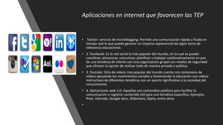 Aplicaciones en internet que favorecen las TEP
• Twitter: servicio de microblogging. Permite una comunicación rápida y fluida en
tiempo real lo que puede generar un impacto exponencial de algún tema de
relevancia educacional.
• 2. Facebook: Es la red social la más popular del mundo, en la cual se puede:
coordinar, almacenar, comunicar, planificar y trabajar colaborativamente en pos
de una temática de interés con una organización grupal con niveles de seguridad
que ofrecen la opción de realizar todo de manera privada o pública.
• 3. Youtube: Sitio de vídeos más popular del mundo cuenta con centenares de
vídeos apoyando los movimientos sociales y fomentando la educación con videos
instructivos de diferentes temáticas con un aporte significativo a la sociedad del
conocimiento.
• 4. Aplicaciones web 2.0: Aquellas con contenidos públicos para facilitar la
comunicación o registrar contenido útil para una temática específica. Ejemplos
Prezi, Edmodo, Google docs, Slideshare, Dipity, entre otros
•
 