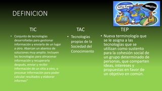 DEFINICION
• Nueva terminología que
se le asigna a las
tecnologías que se
utilizan como sustento
para la cohesión social de
un grupo determinado de
personas, que comparten
ideas, intereses y
propuestas en favor de
un objetivo en común.
TIC
• Conjunto de tecnologías
desarrolladas para gestionar
información y enviarla de un lugar
a otro. Abarcan un abanico de
soluciones muy amplio. Incluyen
las tecnologías para almacenar
información y recuperarla
después, enviar y recibir
información de un sitio a otro, o
procesar información para poder
calcular resultados y elaborar
informes”
TAC
• Tecnologías
propias de la
Sociedad del
Conocimiento
TEP
 