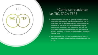 ¿Como se relacionan
las TIC, TAC y TEP?
• Todo comienza con las TIC ya que siempre será el
concepto más amplio, de ahí se derivan las TEP ya
que estas son el resultado de una evolución de las
mismas TIC hacia un uso más democrático y de
realización personal y por ultimo las TAC con un
concepto exclusivamente educativo, que debe de
guiar a las TEP y TIC hacia el aprendizaje y un mejor
uso de ellas.
• En conclusión, las TIC son el principal concepto y
según el contexto las estaremos utilizando como TAC
o TEP.
 