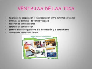 VENTAJAS DE LAS TICS
• favorecen la cooperación y la colaboración entre distintas entidades
• eliminan las barreras de tiempo y espacio
• facilitan las comunicaciones
• estándar de comunicación
• permite el acceso igualatorio a la información y al conocimiento
• innovadores retos en el futuro
 