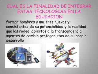 CUAL ES LA FINALIDAD DE INTEGRAR
ESTAS TECNOLOGIAS EN LA
EDUCACION
formar hombres y mujeres nuevos y
consistentes de su potencialidad y la realidad
que los rodea ,abiertos a la transcendencia
agentes de cambio protagonistas de su propio
desarrollo
 