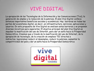 VIVE DIGITAL
La apropiación de las Tecnologías de la Información y las Comunicaciones (Tics), la
generación de empleo y la reducción de la pobreza. El plan Vive Digital conlleva
entonces importantes beneficios sociales y económicos. Hay barreras en todas las
partes del ecosistema digital, es decir, en infraestructura, servicios, aplicaciones y
usuarios. En esta propuesta de Vive Digital se analizan estas barreras y se proponen
diversas iniciativas para superarlas. El objetivo principal del plan Vive Digital es
impulsar la masificación del uso de Internet, para dar un salto hacia la Prosperidad
Democrática. Creemos que a través de la masificación del uso de Internet, de la
apropiación de tecnología, de la creación de empleos TIC directos e
indirectos, lograremos reducir el desempleo, reducir la pobreza, aumentar la
competitividad del país y dar un salto hacia la Prosperidad Democrática
 