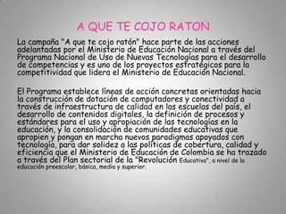 A QUE TE COJO RATON
La campaña "A que te cojo ratón" hace parte de las acciones
adelantadas por el Ministerio de Educación Nacional a través del
Programa Nacional de Uso de Nuevas Tecnologías para el desarrollo
de competencias y es uno de los proyectos estratégicos para la
competitividad que lidera el Ministerio de Educación Nacional.
El Programa establece líneas de acción concretas orientadas hacia
la construcción de dotación de computadores y conectividad a
través de infraestructura de calidad en las escuelas del país, el
desarrollo de contenidos digitales, la definición de procesos y
estándares para el uso y apropiación de las tecnologías en la
educación, y la consolidación de comunidades educativas que
apropien y pongan en marcha nuevos paradigmas apoyados con
tecnología, para dar solidez a las políticas de cobertura, calidad y
eficiencia que el Ministerio de Educación de Colombia se ha trazado
a través del Plan sectorial de la "Revolución Educativa", a nivel de la
educación preescolar, básica, media y superior.
 