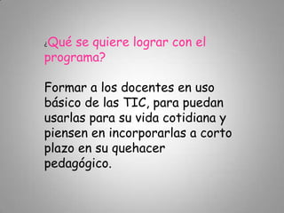¿Qué se quiere lograr con el
programa?
Formar a los docentes en uso
básico de las TIC, para puedan
usarlas para su vida cotidiana y
piensen en incorporarlas a corto
plazo en su quehacer
pedagógico.
 