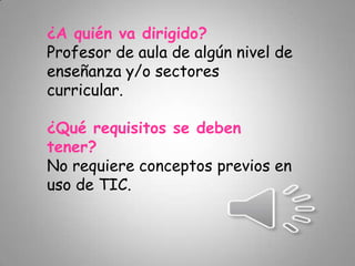 ¿A quién va dirigido?
Profesor de aula de algún nivel de
enseñanza y/o sectores
curricular.
¿Qué requisitos se deben
tener?
No requiere conceptos previos en
uso de TIC.
 