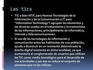 Las tics
 TIC o bien NTIC para Nuevas Tecnologías de la
  Información y de la Comunicación o IT para
  “Information Technology”) agrupan los elementos y
  las técnicas usadas en el tratamiento y la transmisión
  de las informaciones, principalmente de informática,
  internet y telecomunicaciones.
 El uso de las tecnologías de información y
  comunicación entre los habitantes de una población,
  ayuda a disminuir en un momento determinado la
  brecha digital existente en dicha localidad, ya que
  aumentaría el conglomerado de usuarios que utilizan
  las TIC como medio tecnológico para el desarrollo de
  sus actividades y por eso se reduce el conjunto de
  personas que no las utilizan.
 