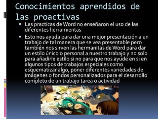 Conocimientos aprendidos de
las proactivas
 Las practicas de Word no enseñaron el uso de las
  diferentes herramientas
 Esto nos ayuda para dar una mejor presentación a un
  trabajo de tal manera que se vea presentable pero
  también nos sirven las hermanitas de Word para dar
  un estilo único o personal a nuestro trabajo y no solo
  para añadirle estilo si no para que nos ayude en si en
  algunos tipos de trabajos especiales como
  esquematizar algo, poner diferentes variedades de
  imágenes o fondos personalizados para el desarrollo
  completo de un trabajo tarea o actividad
 