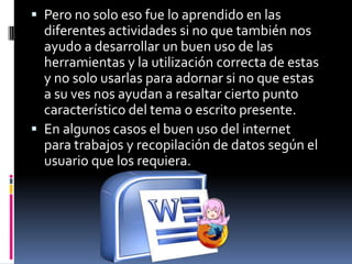  Pero no solo eso fue lo aprendido en las
  diferentes actividades si no que también nos
  ayudo a desarrollar un buen uso de las
  herramientas y la utilización correcta de estas
  y no solo usarlas para adornar si no que estas
  a su ves nos ayudan a resaltar cierto punto
  característico del tema o escrito presente.
 En algunos casos el buen uso del internet
  para trabajos y recopilación de datos según el
  usuario que los requiera.
 