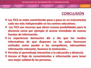 CONCLUSIONES RECOMENDACIONES
RECOLECCIÓN
DE DATOS
ANÁLISIS DE
RESULTADOS
MARCO
TEÓRICO
MARCO
METODOLÓGICOOBJETIVOS EL PROBLEMA
 Las TICS se están convirtiendo poco a poco en un instrumento
cada vez más indispensable en los centros educativos.
 Las TICS son recursos que abren nuevas posibilidades para la
docencia como por ejemplo el acceso inmediato de nuevas
fuentes de información.
 La experiencia demuestra día a día que los medios
informativos de que disponen en las aulas favorecen
actitudes como ayudar a los compañeros, intercambiar
información relevante, favorece la motivación…
 Permite el aprendizaje interactivo y la educación a distancia.
 Acceso al flujo de conocimientos e información para tener
una mejor calidad de las personas.
TECNOLOGÍA DE INFORMACIÓN Y COMUNICACIÓN
Introducción y
contenido
Origen, evolución y
definición
Objetivos, importancias
y características
Ventajas, desventajas y
aplicación
Tipos y
programas
Las tics en
educación y avance
CONCLUSIONES
 