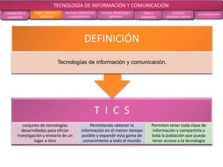 CONCLUSIONES RECOMENDACIONES
RECOLECCIÓN
DE DATOS
ANÁLISIS DE
RESULTADOS
MARCO
TEÓRICO
MARCO
METODOLÓGICOOBJETIVOS EL PROBLEMA
T I C S
Conjunto de tecnologías
desarrolladas para oficiar
investigación y enviarla de un
lugar a otro
Permiten obtener la información
en el menor tiempo posible
y expandir esta gama de
conocimiento a todo el mundo
Permiten tener toda clase de
información y compartirla a
toda la población que pueda
tener acceso a la tecnología
DEFINICIÓN
Tecnologías de información y comunicación
TECNOLOGÍA DE INFORMACIÓN Y COMUNICACIÓN
Introducción y
contenido
Origen, evolución y
definición
Objetivos, importancias
y características
Ventajas, desventajas y
aplicación
Tipos y
programas
Las tics en
educación y avance
 