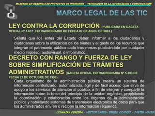 MAESTRIAEN GERENCIA DE PROYECTOS DE INGENIERIA -  TECNOLOGIA DE LA INFORMACION Y COMUNICACIONMARCOLEGAL DE LAS TICLey Contra la Corrupción (publicada en Gaceta Oficial Nº 5.637 .Extraordinario de fecha 07 de abril de 2003.)Señala que los entes del Estado deben informar a los ciudadanos y ciudadanas sobre la utilización de los bienes y el gasto de los recursos que integran el patrimonio público cada tres meses publicándolo por cualquier medio impreso, audiovisual, o informático.Decreto con Rango y Fuerza de Ley sobre Simplificación de Trámites Administrativos (Gaceta Oficial Extraordinaria Nº 5.393 de fecha 22 de octubre de 1999).Cada organismo de la administración pública creará un sistema de información centralizado, automatizado, ágil y de fácil acceso que sirva de apoyo a los servicios de atención al público, a fin de integrar y compartir la información sobre la base del principio de la unidad orgánica, propiciando la coordinación y colaboración entre los órganos de la administración pública y habilitando sistemas de transmisión electrónica de datos para que los administrados envíen o reciban la información requerida.lismaira fereira – hector lares- emiro ocando – javier hakim