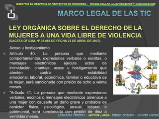 MAESTRIAEN GERENCIA DE PROYECTOS DE INGENIERIA -  TECNOLOGIA DE LA INFORMACION Y COMUNICACIONMARCOLEGAL DE LAS TICLey Orgánica sobre el Derecho de la Mujeres a una Vida Libre de Violencia (Gaceta Oficial Nº 38.668 de fecha 23 de abril de 2007).	Acoso u hostigamientoArtículo 40. La persona que mediante comportamientos, expresiones verbales o escritas, o mensajes electrónicos ejecute actos de intimidación, chantaje, acoso u hostigamiento que atenten contra la estabilidad emocional, laboral, económica, familiar o educativa de la mujer, será sancionada con prisión de ocho a veinte meses. “Artículo 41. La persona que mediante expresiones verbales, escritos o mensajes electrónicos amenace a una mujer con causarle un daño grave y probable de carácter físico, psicológico, sexual, laboral o patrimonial, será sancionada con prisión de diez a veintidós meses. lismaira fereira – hector lares- emiro ocando – javier hakim
