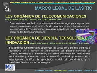 MAESTRIAEN GERENCIA DE PROYECTOS DE INGENIERIA -  TECNOLOGIA DE LA INFORMACION Y COMUNICACIONMARCOLEGAL DE LAS TICLeyOrgánica de Telecomunicaciones (Gaceta Oficial Nº 36.970 de fecha 12 de Junio de 2000).Cuyo objetivo principal es proporcionar el marco legal para regular las telecomunicaciones en el país, a fin de garantizar el derecho humano de las personas a la comunicación y a realizar actividades económicas en el sector de las telecomunicaciones.Ley Orgánica de Ciencia, Tecnología e Innovación(Gaceta Oficial Nº 38.242 de fecha 03 de agosto de 2005).Sus objetivos fundamentales establecer las bases de la política científica y tecnológica de la Nación, la organización del Sistema Nacional de Ciencia, Tecnología e Innovación, así como establecer los mecanismos institucionales y operativos para la promoción, estímulo y fomento de la investigación científica, la apropiación social del conocimiento y la transferencia e innovación tecnológica.lismaira fereira – hector lares- emiro ocando – javier hakim